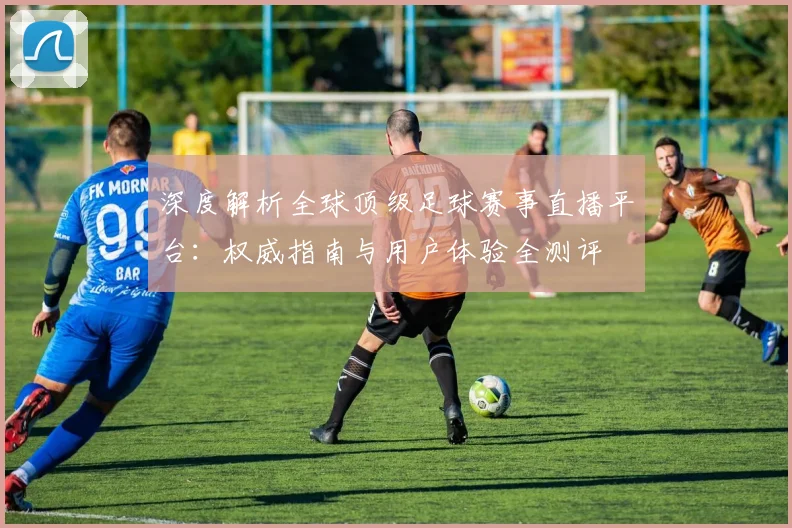 深度解析全球顶级足球赛事直播平台：权威指南与用户体验全测评