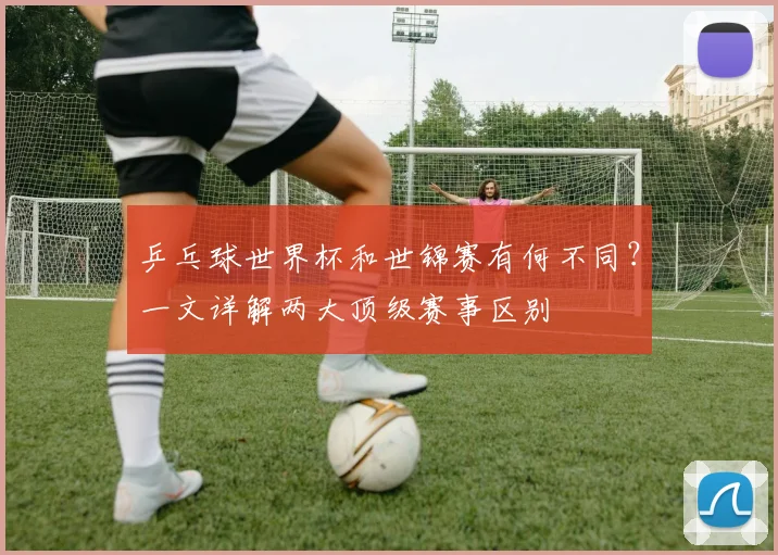 乒乓球世界杯和世锦赛有何不同？一文详解两大顶级赛事区别