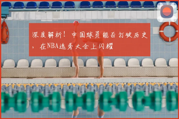 深度解析！中国球员能否打破历史，在NBA选秀大会上闪耀