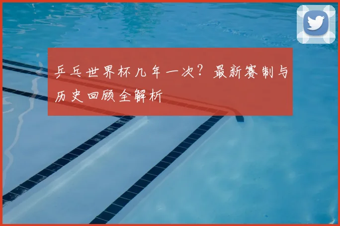 乒乓世界杯几年一次？最新赛制与历史回顾全解析
